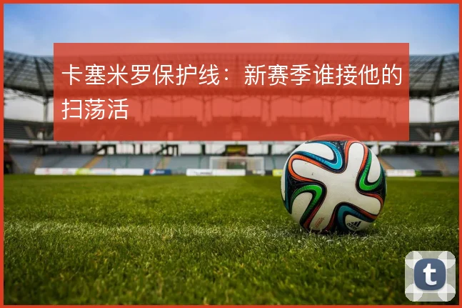 卡塞米罗保护线：新赛季谁接他的扫荡活