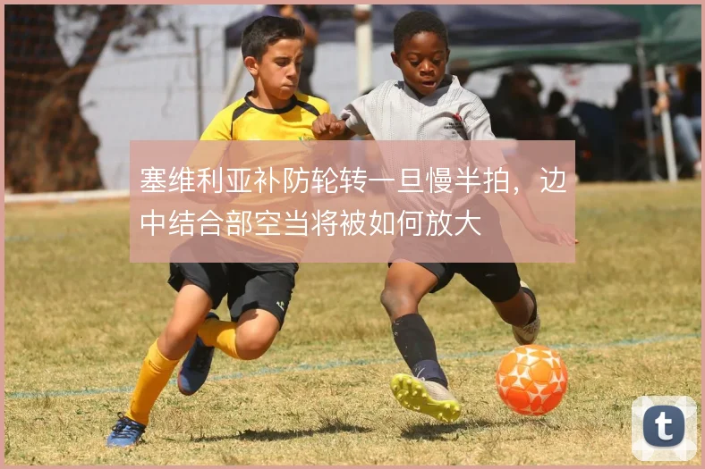 塞维利亚补防轮转一旦慢半拍,边中结合部空当将被如何放大