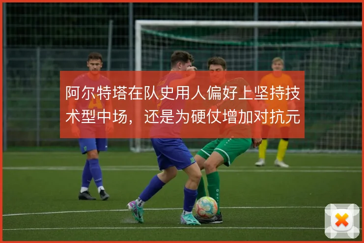 阿尔特塔在队史用人偏好上坚持技术型中场,还是为硬仗增加对抗元素