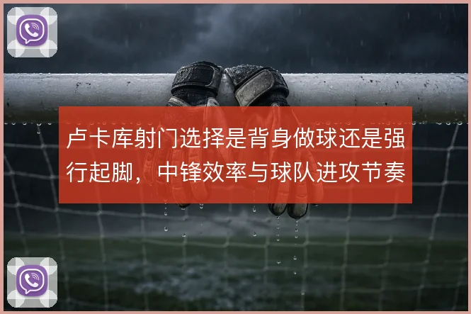 卢卡库射门选择是背身做球还是强行起脚,中锋效率与球队进攻节奏的取舍