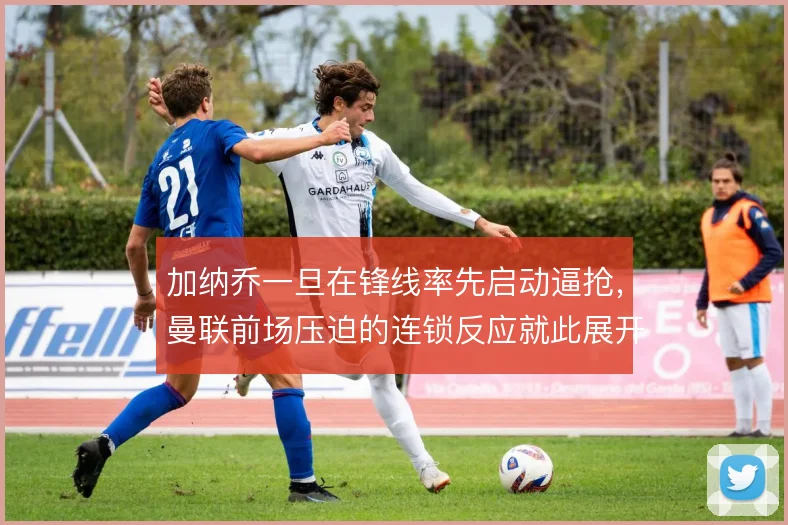 加纳乔一旦在锋线率先启动逼抢,曼联前场压迫的连锁反应就此展开