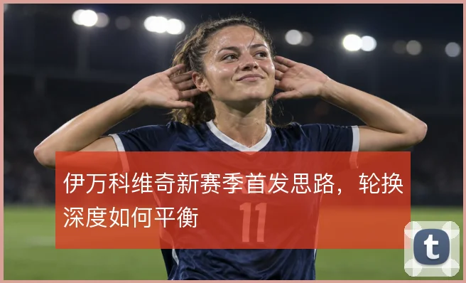 伊万科维奇新赛季首发思路,轮换深度如何平衡