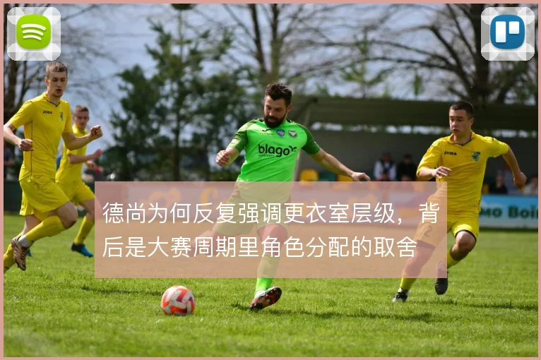 德尚为何反复强调更衣室层级,背后是大赛周期里角色分配的取舍