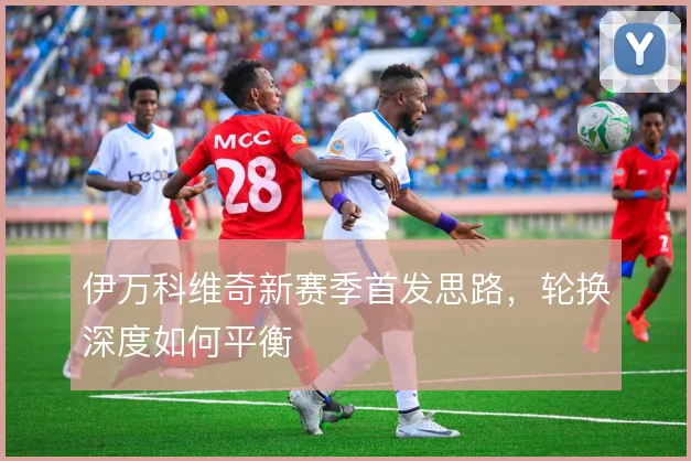 伊万科维奇新赛季首发思路,轮换深度如何平衡