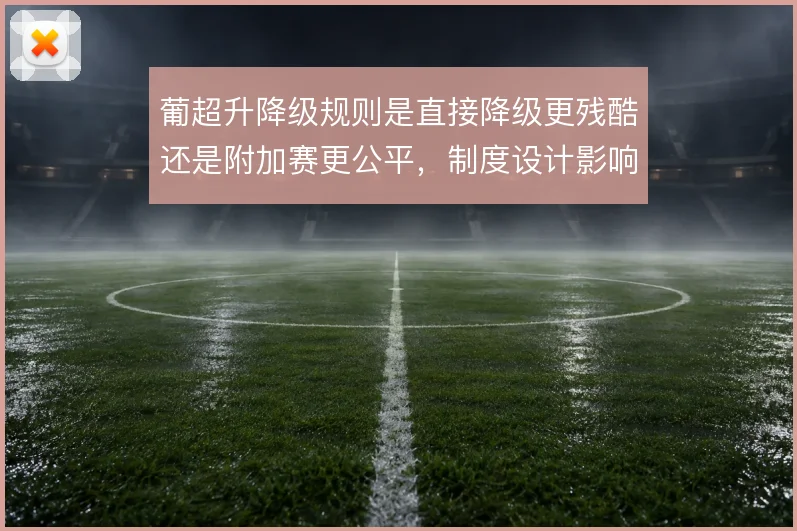葡超升降级规则是直接降级更残酷还是附加赛更公平,制度设计影响球队策略