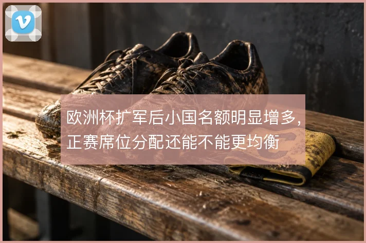 欧洲杯扩军后小国名额明显增多,正赛席位分配还能不能更均衡