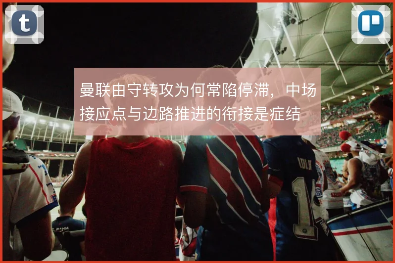 曼联由守转攻为何常陷停滞，中场接应点与边路推进的衔接是症结