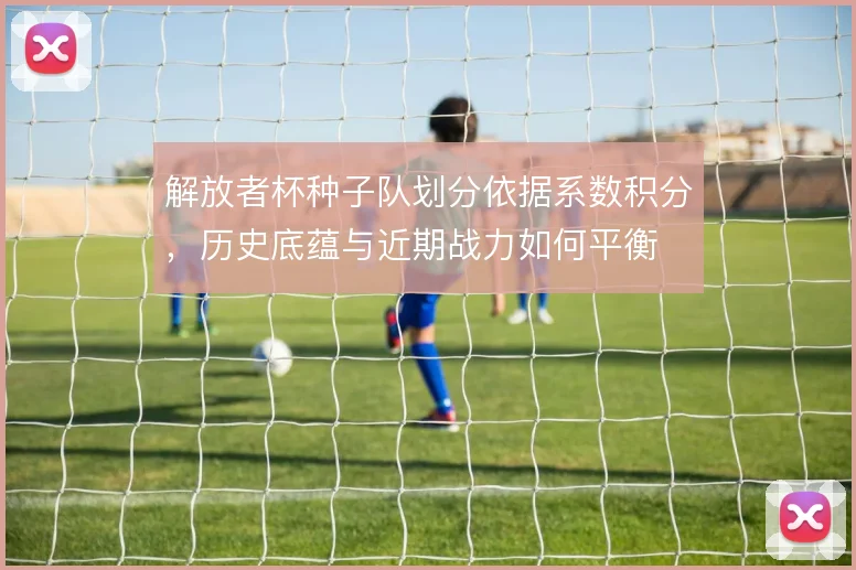 解放者杯种子队划分依据系数积分，历史底蕴与近期战力如何平衡