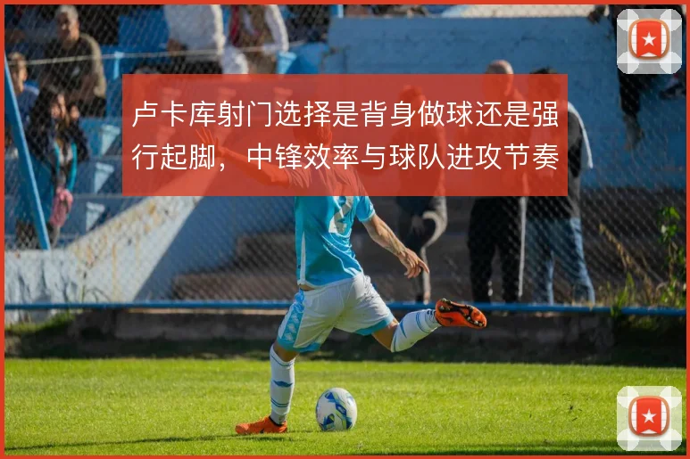 卢卡库射门选择是背身做球还是强行起脚,中锋效率与球队进攻节奏的取舍